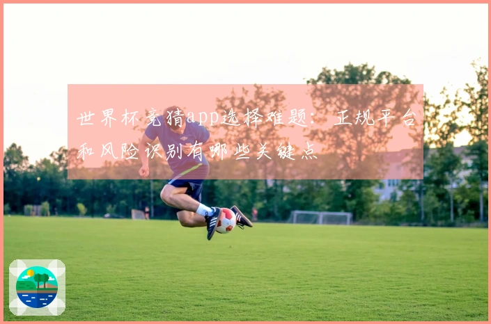 世界杯竞猜app选择难题：正规平台和风险识别有哪些关键点