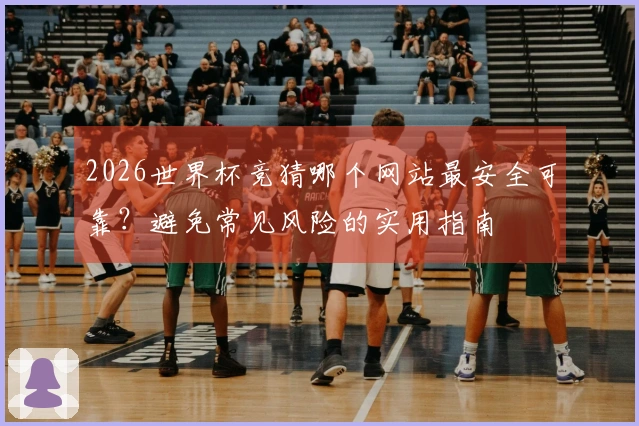 2026世界杯竞猜哪个网站最安全可靠？避免常见风险的实用指南