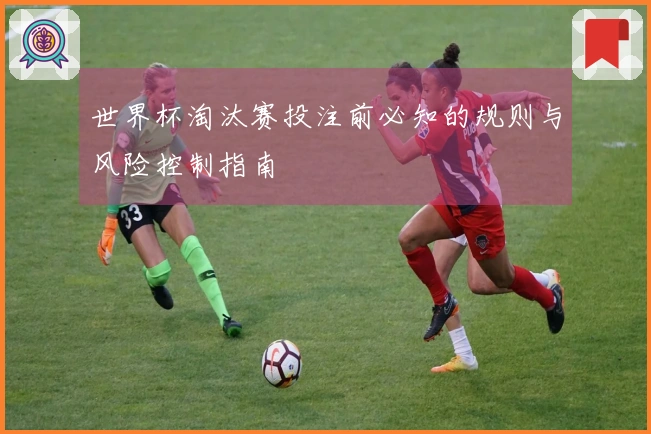 世界杯淘汰赛投注前必知的规则与风险控制指南