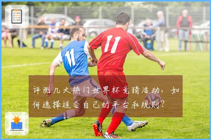 评测几大热门世界杯竞猜活动，如何选择适合自己的平台和规则？